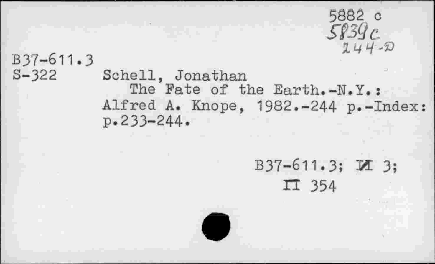 ﻿5882 c
Wc
_	2^-2*
B37-611.3
S-322 Schell, Jonathan
The Fate of the Earth.-N.Y.: Alfred. A. Knope, 1982.-244 p.-Index: p.233-244.
B37-611.3;	3;
n 354